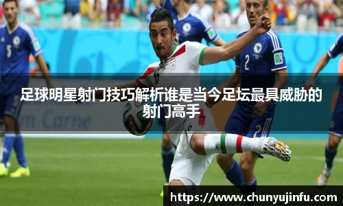 足球明星射门技巧解析谁是当今足坛最具威胁的射门高手