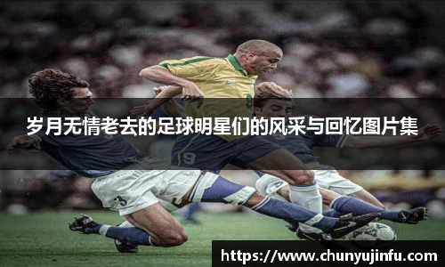 岁月无情老去的足球明星们的风采与回忆图片集